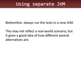 Using separate JVM 
Bottomline: always run the tests in a new JVM. 
This may not reflect a real-world scenario, but it gives a good idea of how different several alternatives are.  