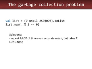 The garbage collection problem 
val list = (0 until 2500000).toList 
list.map(_ % 2 == 0) 
Solutions: 
- repeat A LOT of times –an accurate mean, but takes A LONG time  