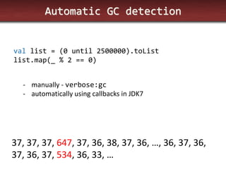 Automatic GC detection 
val list = (0 until 2500000).toList list.map(_ % 2 == 0) 
-manually - verbose:gc 
-automatically using callbacks in JDK7 
37, 37, 37, 647, 37, 36, 38, 37, 36, …, 36, 37, 36, 37, 36, 37, 534, 36, 33, …  