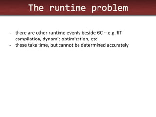 The runtime problem 
-there are other runtime events beside GC – e.g. JIT compilation, dynamic optimization, etc. 
-these take time, but cannot be determined accurately  