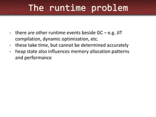 The runtime problem 
-there are other runtime events beside GC – e.g. JIT compilation, dynamic optimization, etc. 
-these take time, but cannot be determined accurately 
-heap state also influences memory allocation patterns and performance  