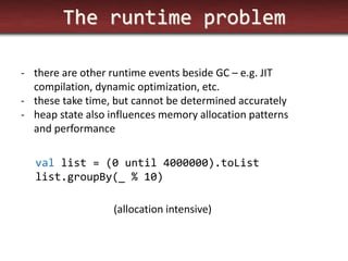 The runtime problem 
-there are other runtime events beside GC – e.g. JIT compilation, dynamic optimization, etc. 
-these take time, but cannot be determined accurately 
-heap state also influences memory allocation patterns and performance 
val list = (0 until 4000000).toList 
list.groupBy(_ % 10) 
(allocation intensive)  