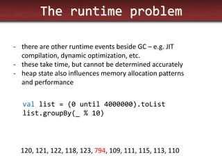 The runtime problem 
-there are other runtime events beside GC – e.g. JIT compilation, dynamic optimization, etc. 
-these take time, but cannot be determined accurately 
-heap state also influences memory allocation patterns and performance 
val list = (0 until 4000000).toList list.groupBy(_ % 10) 
120, 121, 122, 118, 123, 794, 109, 111, 115, 113, 110  
