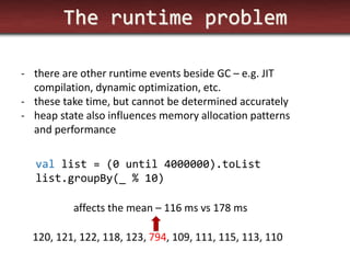 The runtime problem 
-there are other runtime events beside GC – e.g. JIT compilation, dynamic optimization, etc. 
-these take time, but cannot be determined accurately 
-heap state also influences memory allocation patterns and performance 
val list = (0 until 4000000).toList list.groupBy(_ % 10) 
120, 121, 122, 118, 123, 794, 109, 111, 115, 113, 110 
affects the mean – 116 ms vs 178 ms  
