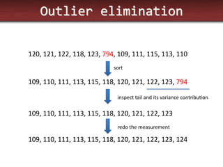 Outlier elimination 
120, 121, 122, 118, 123, 794, 109, 111, 115, 113, 110 
109, 110, 111, 113, 115, 118, 120, 121, 122, 123, 794 
sort 
inspect tail and its variance contribution 
109, 110, 111, 113, 115, 118, 120, 121, 122, 123 
109, 110, 111, 113, 115, 118, 120, 121, 122, 123, 124 
redo the measurement  