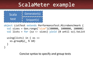 ScalaMeter example 
object ListTest extends PerformanceTest.Microbenchmark { val sizes = Gen.range("size”)(500000, 1000000, 100000) val lists = for (sz <- sizes) yield (0 until sz).toList using(lists) in { xs => xs.groupBy(_ % 10) } } 
Concise syntax to specify and group tests 
Scala test 
Generator(s) 
Snippet(s)  