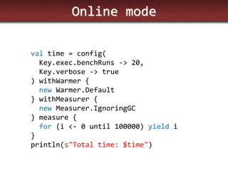 Online mode 
val time = config( Key.exec.benchRuns -> 20, Key.verbose -> true ) withWarmer { new Warmer.Default } withMeasurer { new Measurer.IgnoringGC } measure { for (i <- 0 until 100000) yield i } println(s"Total time: $time")  