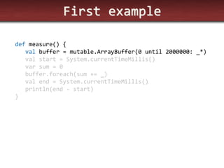 First example 
def measure() { 
val buffer = mutable.ArrayBuffer(0 until 2000000: _*) 
val start = System.currentTimeMillis() 
var sum = 0 
buffer.foreach(sum += _) 
val end = System.currentTimeMillis() 
println(end - start) 
}  