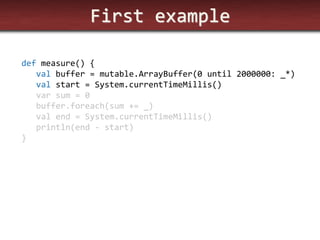 First example 
def measure() { 
val buffer = mutable.ArrayBuffer(0 until 2000000: _*) 
val start = System.currentTimeMillis() 
var sum = 0 
buffer.foreach(sum += _) 
val end = System.currentTimeMillis() 
println(end - start) 
}  
