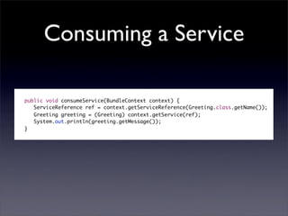 Consuming a Service

public void consumeService(BundleContext context) {
   ServiceReference ref = context.getServiceReference(Greeting.class.getName());
   Greeting greeting = (Greeting) context.getService(ref);
   System.out.println(greeting.getMessage());
}
 