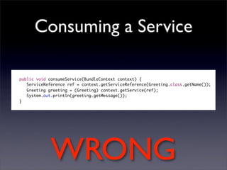 Consuming a Service

public void consumeService(BundleContext context) {
   ServiceReference ref = context.getServiceReference(Greeting.class.getName());
   Greeting greeting = (Greeting) context.getService(ref);
   System.out.println(greeting.getMessage());
}




             WRONG
 