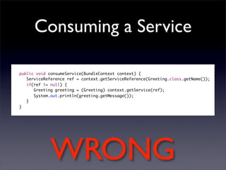 Consuming a Service

public void consumeService(BundleContext context) {
   ServiceReference ref = context.getServiceReference(Greeting.class.getName());
   if(ref != null) {
      Greeting greeting = (Greeting) context.getService(ref);
      System.out.println(greeting.getMessage());
   }
}




             WRONG
 