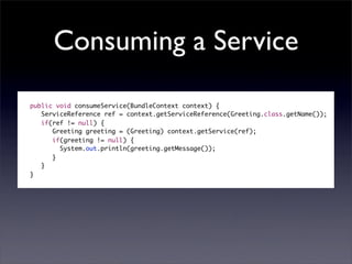 Consuming a Service

    public void consumeService(BundleContext context) {
       ServiceReference ref = context.getServiceReference(Greeting.class.getName());
       if(ref != null) {
          Greeting greeting = (Greeting) context.getService(ref);
          if(greeting != null) {
         	 System.out.println(greeting.getMessage());
          }
       }
    }
	
 