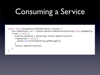 Consuming a Service
public void consumeService(BundleContext context) {
   ServiceReference ref = context.getServiceReference(Greeting.class.getName());
   if(ref != null) {
      Greeting greeting = (Greeting) context.getService(ref);
      if(greeting != null) {
     	 System.out.println(greeting.getMessage());
      }
      context.ungetService(ref);
   }
}
 