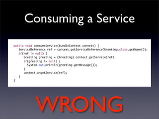 Consuming a Service
public void consumeService(BundleContext context) {
   ServiceReference ref = context.getServiceReference(Greeting.class.getName());
   if(ref != null) {
      Greeting greeting = (Greeting) context.getService(ref);
      if(greeting != null) {
     	 System.out.println(greeting.getMessage());
      }
      context.ungetService(ref);
   }
}




             WRONG
 