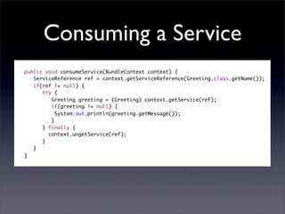 Consuming a Service
public void consumeService(BundleContext context) {
   ServiceReference ref = context.getServiceReference(Greeting.class.getName());
   if(ref != null) {
      try {
         Greeting greeting = (Greeting) context.getService(ref);
         if(greeting != null) {
     	     System.out.println(greeting.getMessage());
         }
      } finally {
     	 context.ungetService(ref);
      }
   }
}
 
