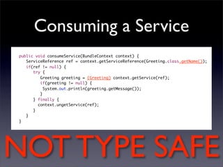 Consuming a Service
public void consumeService(BundleContext context) {
   ServiceReference ref = context.getServiceReference(Greeting.class.getName());
   if(ref != null) {
      try {
         Greeting greeting = (Greeting) context.getService(ref);
         if(greeting != null) {
     	     System.out.println(greeting.getMessage());
         }
      } finally {
     	 context.ungetService(ref);
      }
   }
}




NOT TYPE SAFE
 
