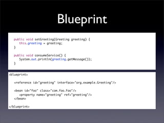 Blueprint
   public void setGreeting(Greeting greeting) {
      this.greeting = greeting;
   }

   public void consumeService() {
      System.out.println(greeting.getMessage());
   }


<blueprint>

   <reference id="greeting" interface="org.example.Greeting"/>

   <bean id="foo" class="com.foo.Foo"/>
      <property name="greeting" ref="greeting"/>
   </bean>

</blueprint>
 
