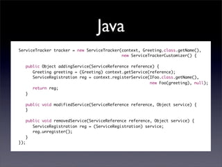 Java
ServiceTracker tracker = new ServiceTracker(context, Greeting.class.getName(),
                                            new ServiceTrackerCustomizer() {

      public Object addingService(ServiceReference reference) {
         Greeting greeting = (Greeting) context.getService(reference);	
         ServiceRegistration reg = context.registerService(IFoo.class.getName(),
                                                           new Foo(greeting), null);
         return reg;
      }

      public void modifiedService(ServiceReference reference, Object service) {
      }

      public void removedService(ServiceReference reference, Object service) {
         ServiceRegistration reg = (ServiceRegistration) service;
         reg.unregister();
      }
});
 