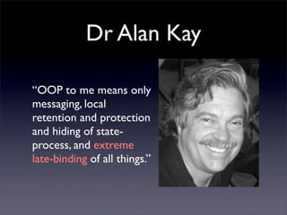 Dr Alan Kay

“OOP to me means only
messaging, local
retention and protection
and hiding of state-
process, and extreme
late-binding of all things.”
 