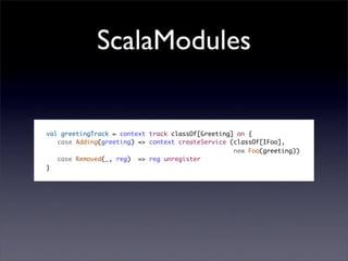 ScalaModules


val greetingTrack = context track classOf[Greeting] on {
   case Adding(greeting) => context createService (classOf[IFoo],
                                                   new Foo(greeting))
   case Removed(_, reg) => reg unregister
}
 