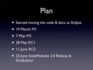 Plan
• Started moving the code & docs to Eclipse
• 19 March: M1
• 7 May: M2
• 28 May: RC1
• 11 June: RC2
• 23 June: ScalaModules 2.0 Release &
  Graduation
 