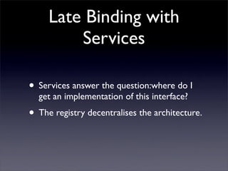 Late Binding with
         Services

• Services answer the question:where do I
  get an implementation of this interface?
• The registry decentralises the architecture.
 