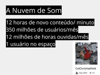 A Nuvem de Som 
12 horas de novo conteúdo/ minuto 
350 milhões de usuários/mês 
12 milhões de horas ouvidas/mês 
1 usuário no espaço 
 