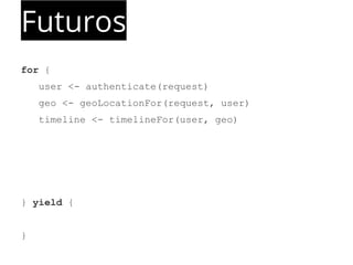 Futuros 
for { 
user <- authenticate(request) 
geo <- geoLocationFor(request, user) 
timeline <- timelineFor(user, geo) 
} yield { 
} 
 
