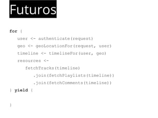 Futuros 
for { 
user <- authenticate(request) 
geo <- geoLocationFor(request, user) 
timeline <- timelineFor(user, geo) 
resources <- 
fetchTracks(timeline) 
.join(fetchPlaylists(timeline)) 
.join(fetchComments(timeline)) 
} yield { 
} 
 