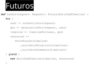Futuros 
def handle(request: Request): Future[EnrichedTimeline] = 
for { 
user <- authenticate(request) 
geo <- geoLocationFor(request, user) 
timeline <- timelineFor(user, geo) 
resources <- 
fetchTracks(timeline) 
.join(fetchPlaylists(timeline)) 
.join(fetchComments(timeline)) 
} yield { 
new EnrichedTimeline(timeline, resources) 
} 
 