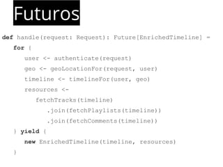 Futuros 
def handle(request: Request): Future[EnrichedTimeline] = 
for { 
user <- authenticate(request) 
geo <- geoLocationFor(request, user) 
timeline <- timelineFor(user, geo) 
resources <- 
fetchTracks(timeline) 
.join(fetchPlaylists(timeline)) 
.join(fetchComments(timeline)) 
} yield { 
new EnrichedTimeline(timeline, resources) 
} 
 
