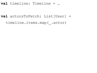 val timeline: Timeline = … 
val actorsToFetch: List[User] = 
timeline.items.map(_.actor) 
 