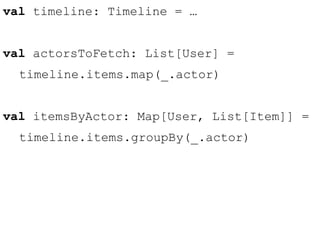 val timeline: Timeline = … 
val actorsToFetch: List[User] = 
timeline.items.map(_.actor) 
val itemsByActor: Map[User, List[Item]] = 
timeline.items.groupBy(_.actor) 
 