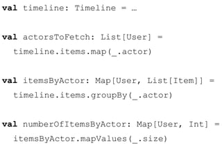 val timeline: Timeline = … 
val actorsToFetch: List[User] = 
timeline.items.map(_.actor) 
val itemsByActor: Map[User, List[Item]] = 
timeline.items.groupBy(_.actor) 
val numberOfItemsByActor: Map[User, Int] = 
itemsByActor.mapValues(_.size) 
 
