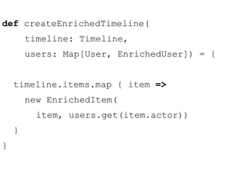 def createEnrichedTimeline( 
timeline: Timeline, 
users: Map[User, EnrichedUser]) = { 
timeline.items.map { item => 
new EnrichedItem( 
item, users.get(item.actor)) 
} 
} 
 
