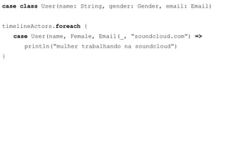 case class User(name: String, gender: Gender, email: Email) 
timelineActors.foreach { 
case User(name, Female, Email(_, “soundcloud.com”) => 
println(“mulher trabalhando na soundcloud”) 
} 
 