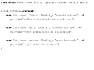 case class User(name: String, gender: Gender, email: Email) 
timelineActors.foreach { 
case User(name, Female, Email(_, “soundcloud.com”) => 
println(“mulher trabalhando na soundcloud”) 
case User(name, Male, Email(_, “soundcloud.com”) => 
println(“homem trabalhando na soundcloud”) 
case User(name, gender, Email(_, “qconrio.com.br”) => 
println(“organizador da qconrio”) 
} 
 