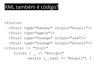 XML também é código? 
<fruits> 
<fruit type="banana" origin="brazil"/> 
<fruit type="apple"/> 
<fruit type="orange" origin="usa"/> 
<fruit type="orange" origin="brazil"/> 
</fruits>  "fruit" 
filter { _  "@origin" 
exists (_.text == "brazil") } 
 