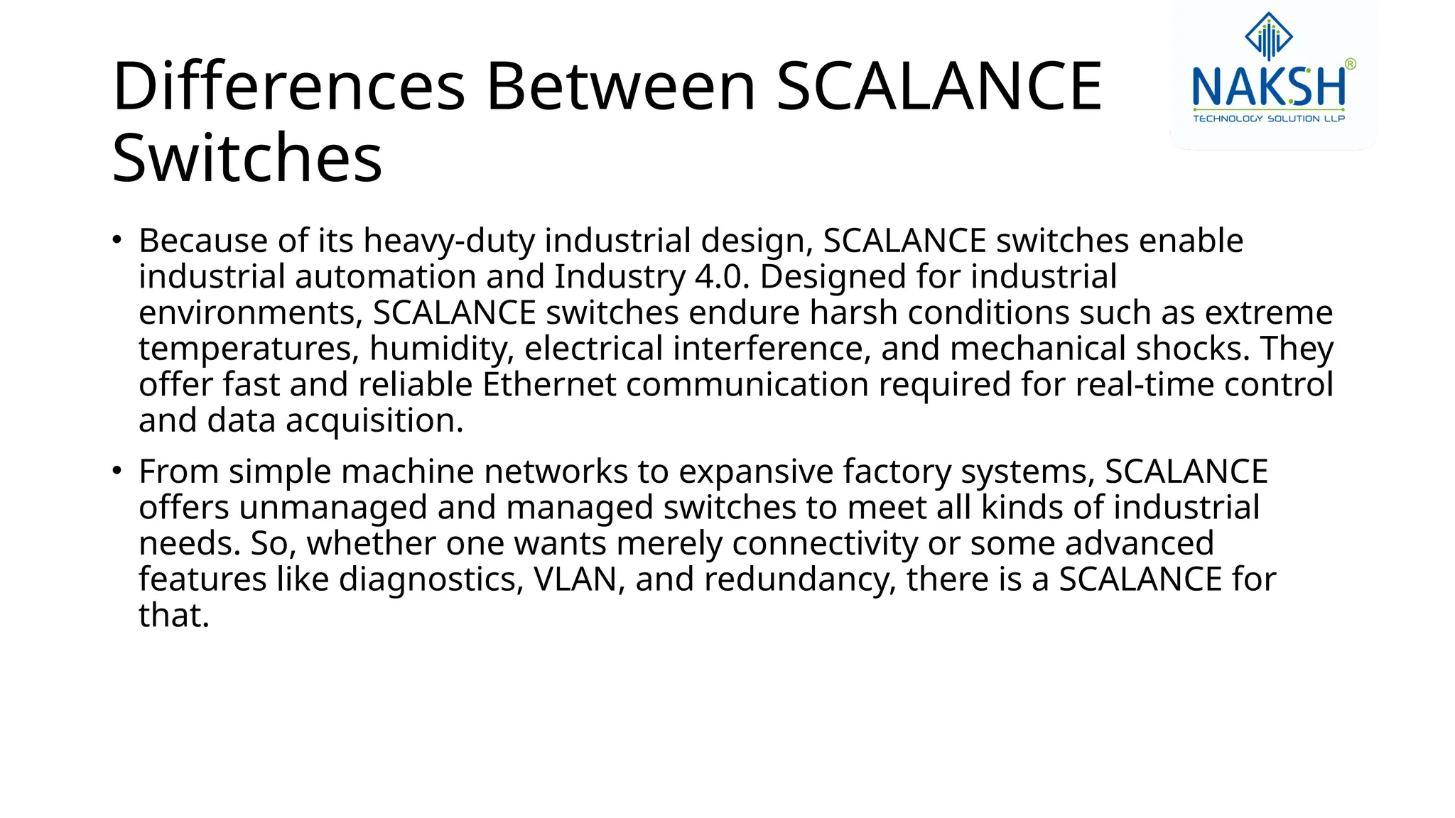 Differences Between SCALANCE
Switches
• Because of its heavy-duty industrial design, SCALANCE switches enable
industrial automation and Industry 4.0. Designed for industrial
environments, SCALANCE switches endure harsh conditions such as extreme
temperatures, humidity, electrical interference, and mechanical shocks. They
offer fast and reliable Ethernet communication required for real-time control
and data acquisition.
• From simple machine networks to expansive factory systems, SCALANCE
offers unmanaged and managed switches to meet all kinds of industrial
needs. So, whether one wants merely connectivity or some advanced
features like diagnostics, VLAN, and redundancy, there is a SCALANCE for
that.
 