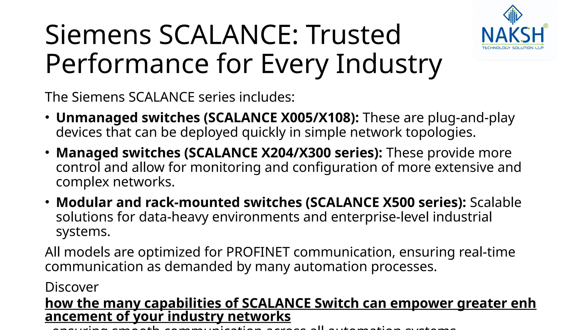 Siemens SCALANCE: Trusted
Performance for Every Industry
The Siemens SCALANCE series includes:
• Unmanaged switches (SCALANCE X005/X108): These are plug-and-play
devices that can be deployed quickly in simple network topologies.
• Managed switches (SCALANCE X204/X300 series): These provide more
control and allow for monitoring and configuration of more extensive and
complex networks.
• Modular and rack-mounted switches (SCALANCE X500 series): Scalable
solutions for data-heavy environments and enterprise-level industrial
systems.
All models are optimized for PROFINET communication, ensuring real-time
communication as demanded by many automation processes.
Discover
how the many capabilities of SCALANCE Switch can empower greater enh
ancement of your industry networks
 