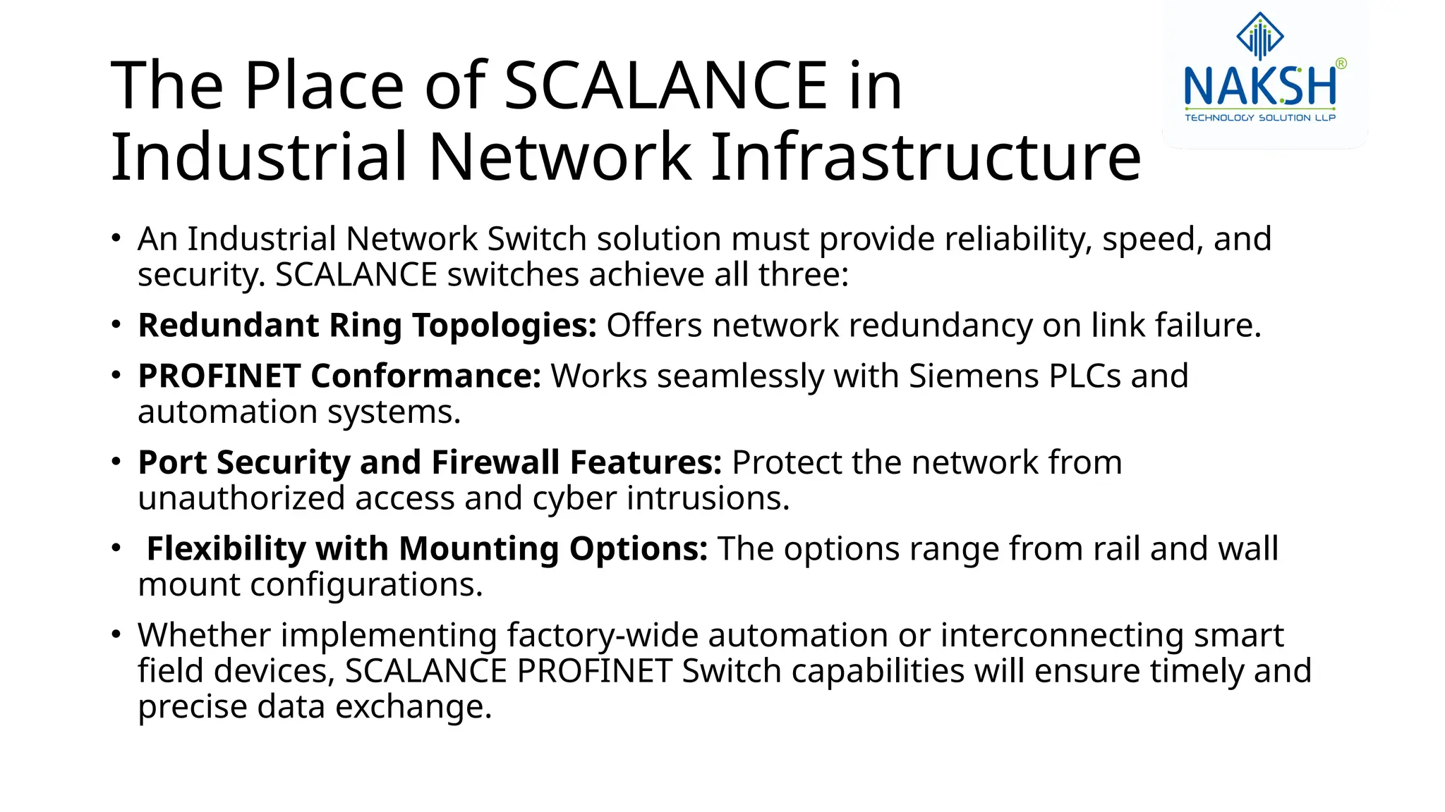 The Place of SCALANCE in
Industrial Network Infrastructure
• An Industrial Network Switch solution must provide reliability, speed, and
security. SCALANCE switches achieve all three:
• Redundant Ring Topologies: Offers network redundancy on link failure.
• PROFINET Conformance: Works seamlessly with Siemens PLCs and
automation systems.
• Port Security and Firewall Features: Protect the network from
unauthorized access and cyber intrusions.
• Flexibility with Mounting Options: The options range from rail and wall
mount configurations.
• Whether implementing factory-wide automation or interconnecting smart
field devices, SCALANCE PROFINET Switch capabilities will ensure timely and
precise data exchange.
 