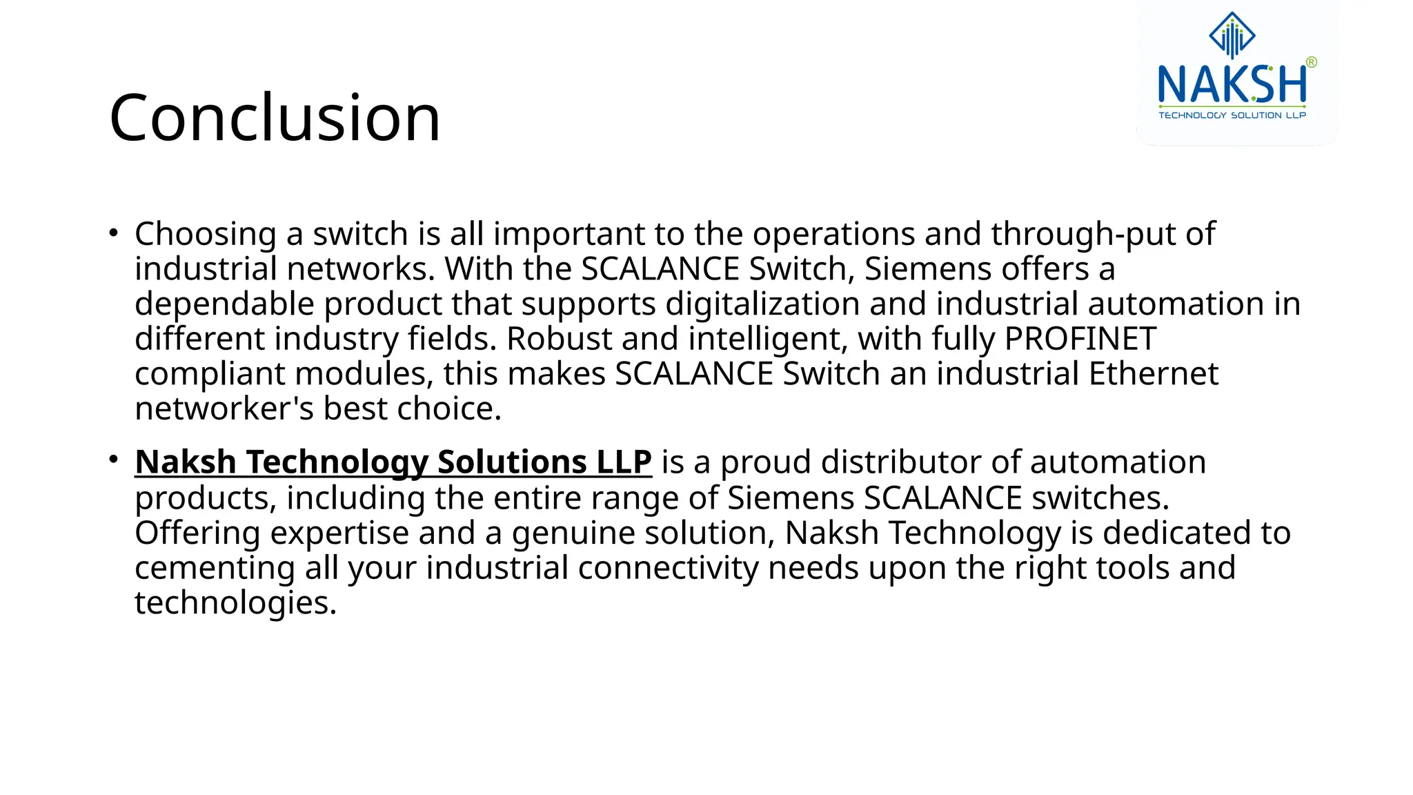 Conclusion
• Choosing a switch is all important to the operations and through-put of
industrial networks. With the SCALANCE Switch, Siemens offers a
dependable product that supports digitalization and industrial automation in
different industry fields. Robust and intelligent, with fully PROFINET
compliant modules, this makes SCALANCE Switch an industrial Ethernet
networker's best choice.
• Naksh Technology Solutions LLP is a proud distributor of automation
products, including the entire range of Siemens SCALANCE switches.
Offering expertise and a genuine solution, Naksh Technology is dedicated to
cementing all your industrial connectivity needs upon the right tools and
technologies.
 