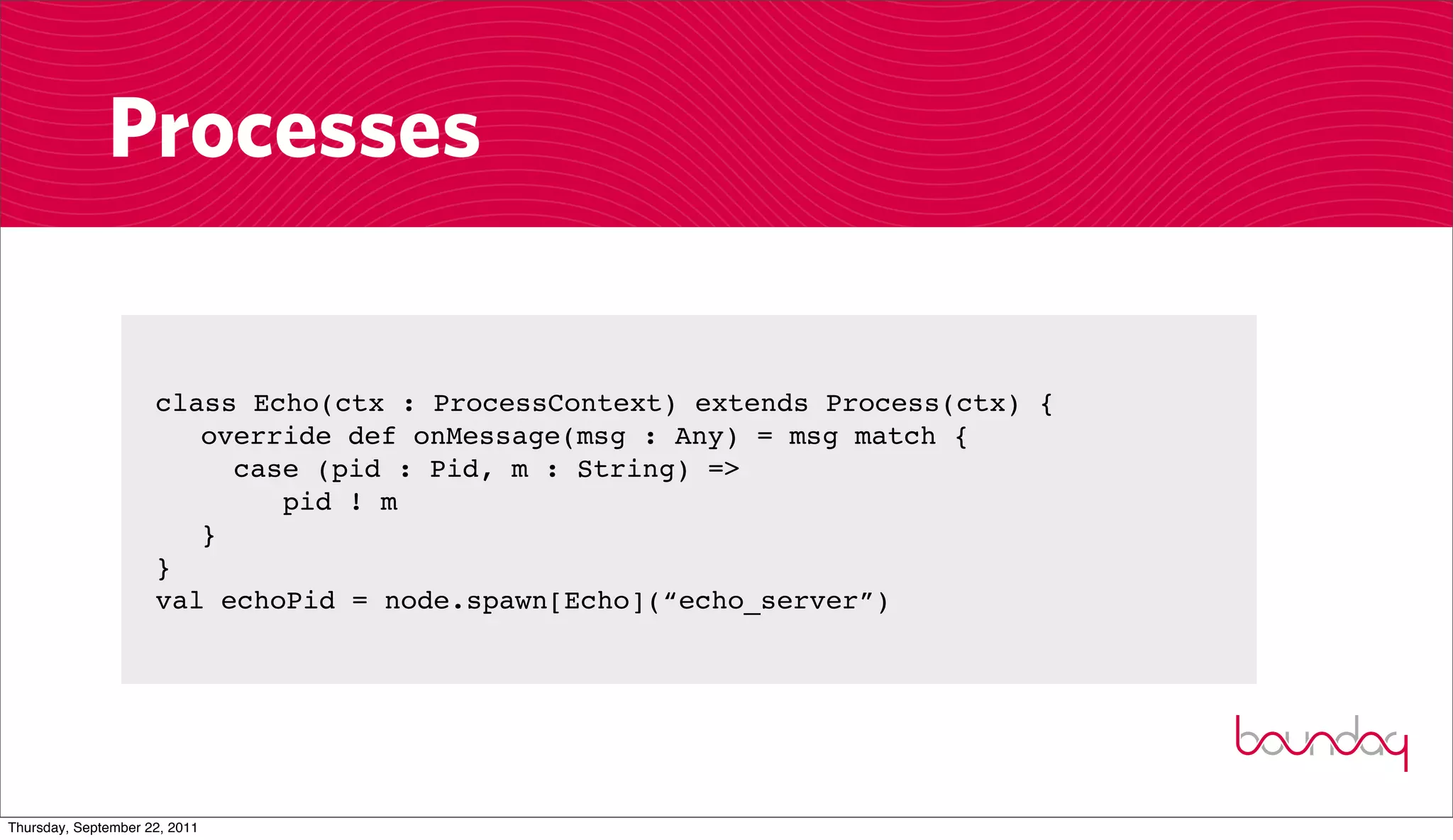 Processes

                     class Echo(ctx : ProcessContext) extends Process(ctx) {
                        override def onMessage(msg : Any) = msg match {
                          case (pid : Pid, m : String) =>
                             pid ! m
                        }
                     }
                     val echoPid = node.spawn[Echo](“echo_server”)




Thursday, September 22, 2011
 