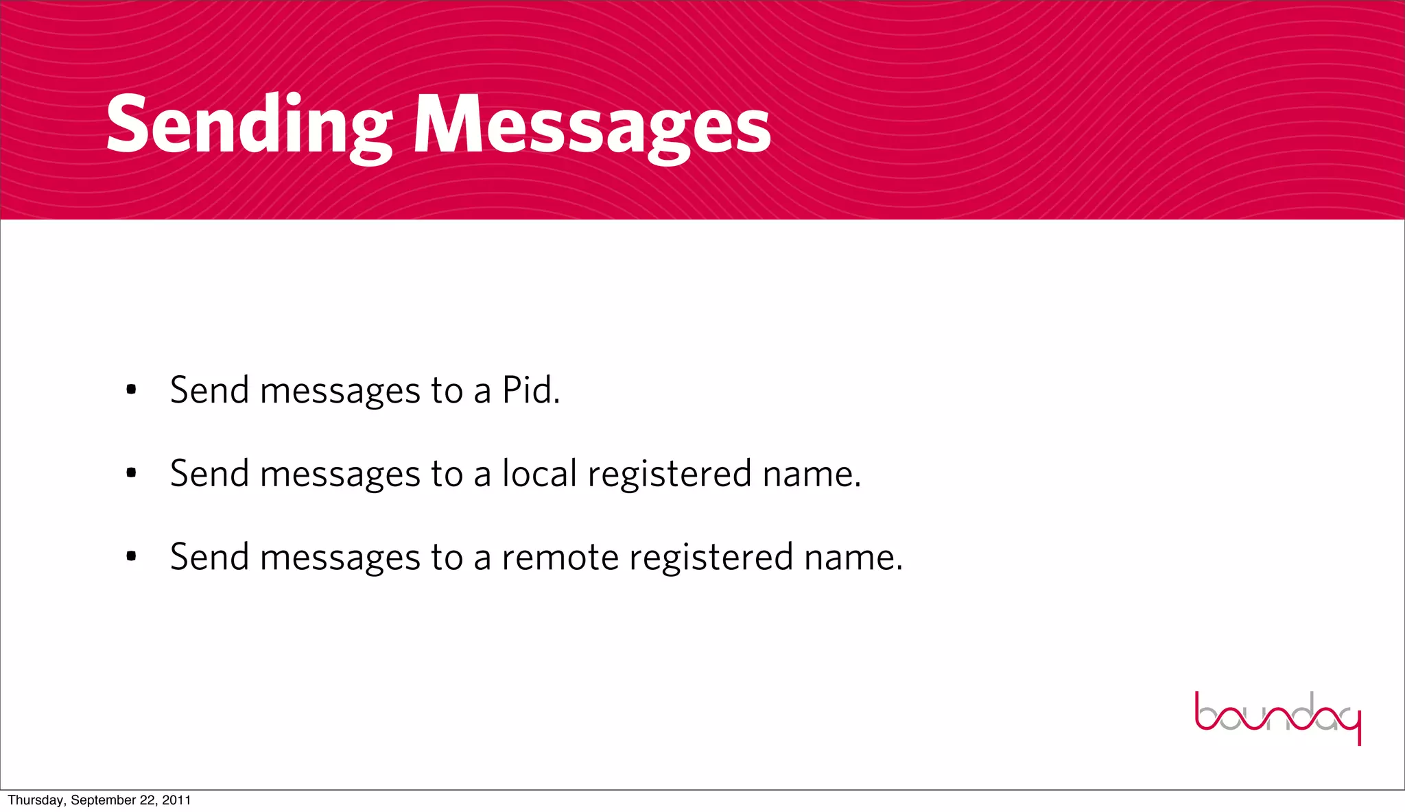Sending Messages


                 • Send messages to a Pid.

                 • Send messages to a local registered name.

                 • Send messages to a remote registered name.




Thursday, September 22, 2011
 