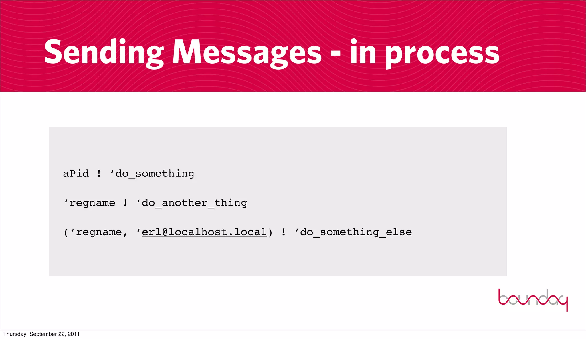 Sending Messages - in process


                     aPid ! ‘do_something

                     ‘regname ! ‘do_another_thing

                     (‘regname, ‘erl@localhost.local) ! ‘do_something_else




Thursday, September 22, 2011
 