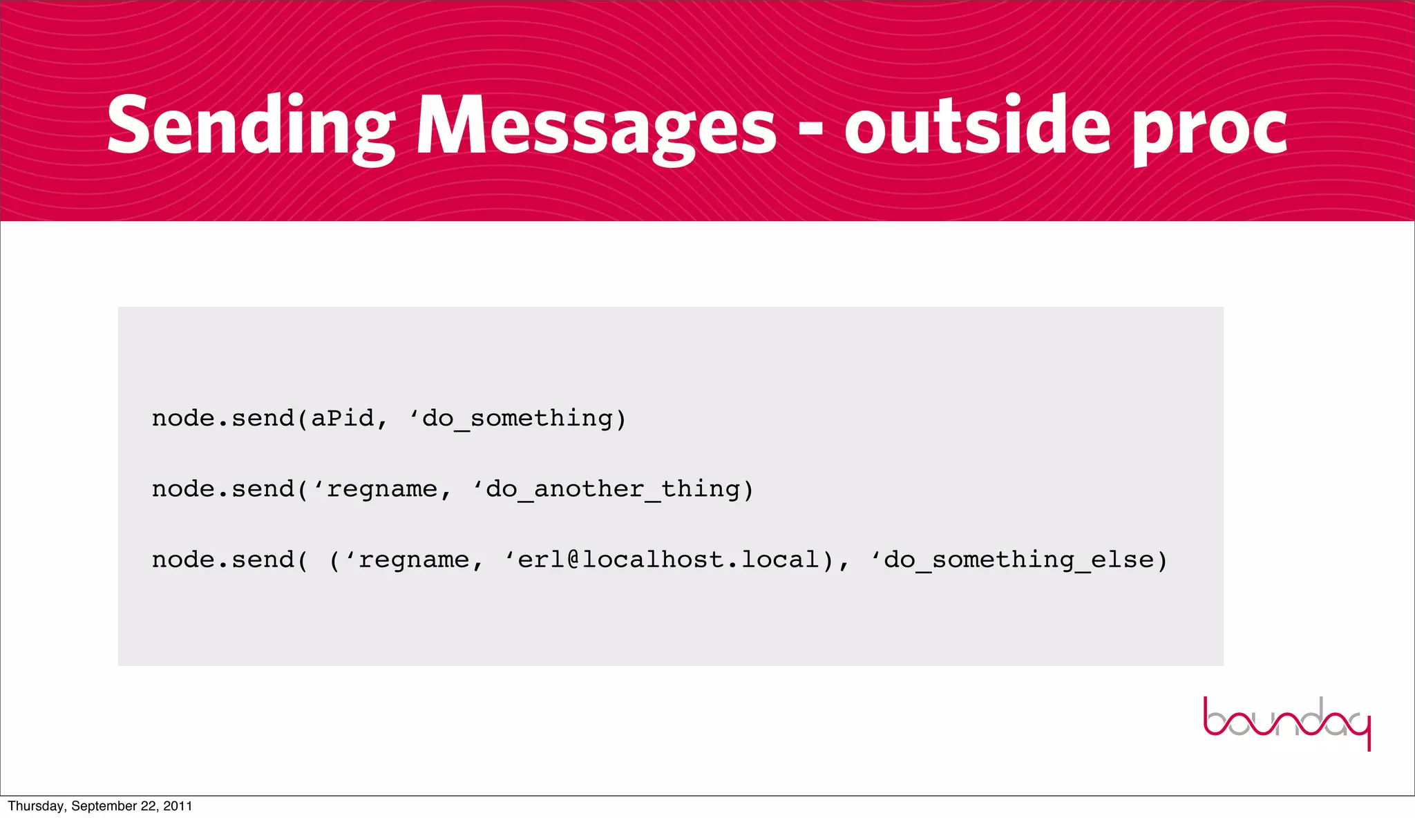 Sending Messages - outside proc


                     node.send(aPid, ‘do_something)

                     node.send(‘regname, ‘do_another_thing)

                     node.send( (‘regname, ‘erl@localhost.local), ‘do_something_else)




Thursday, September 22, 2011
 