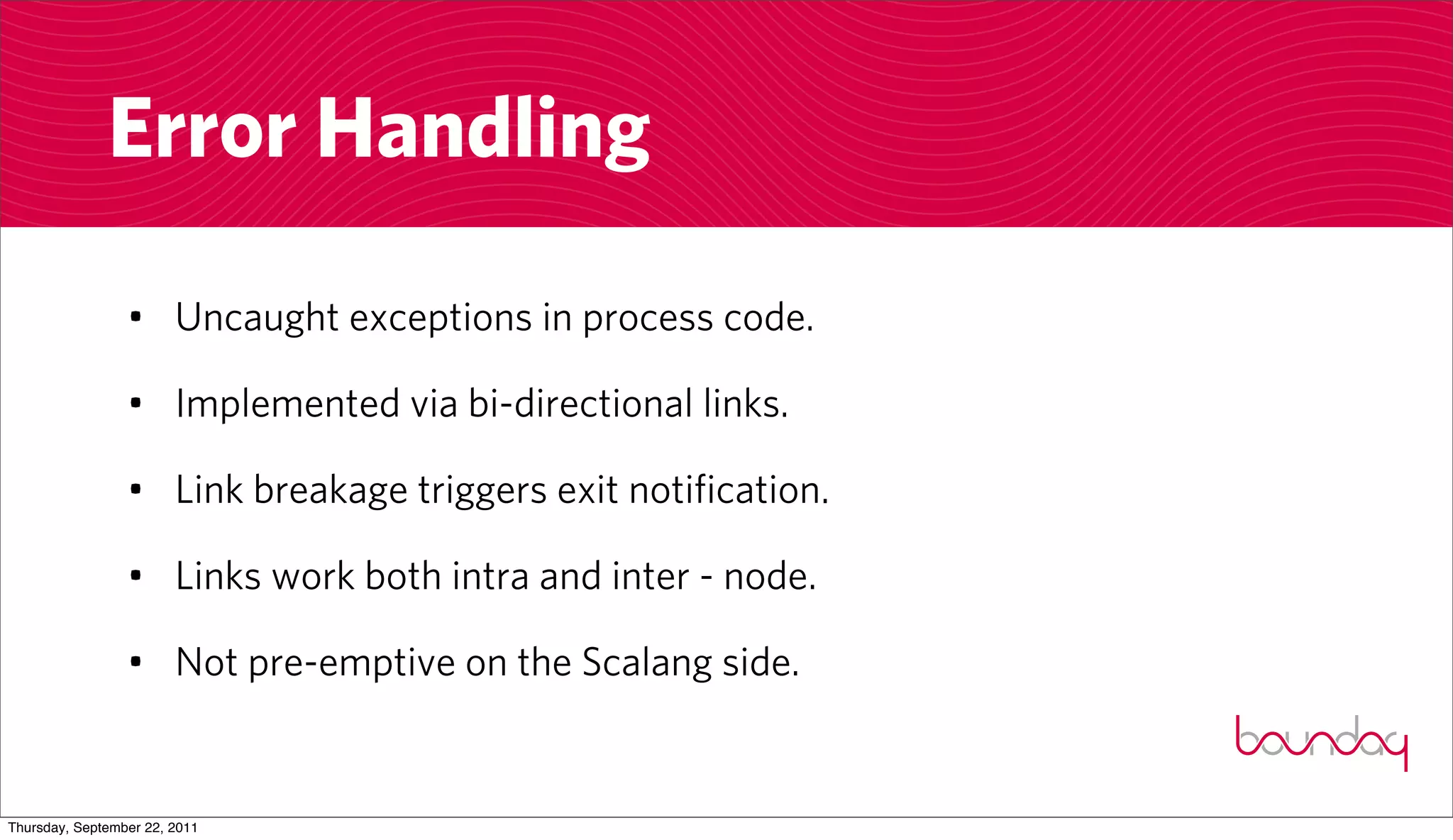 Error Handling

                 • Uncaught exceptions in process code.

                 • Implemented via bi-directional links.

                 • Link breakage triggers exit notification.

                 • Links work both intra and inter - node.

                 • Not pre-emptive on the Scalang side.


Thursday, September 22, 2011
 