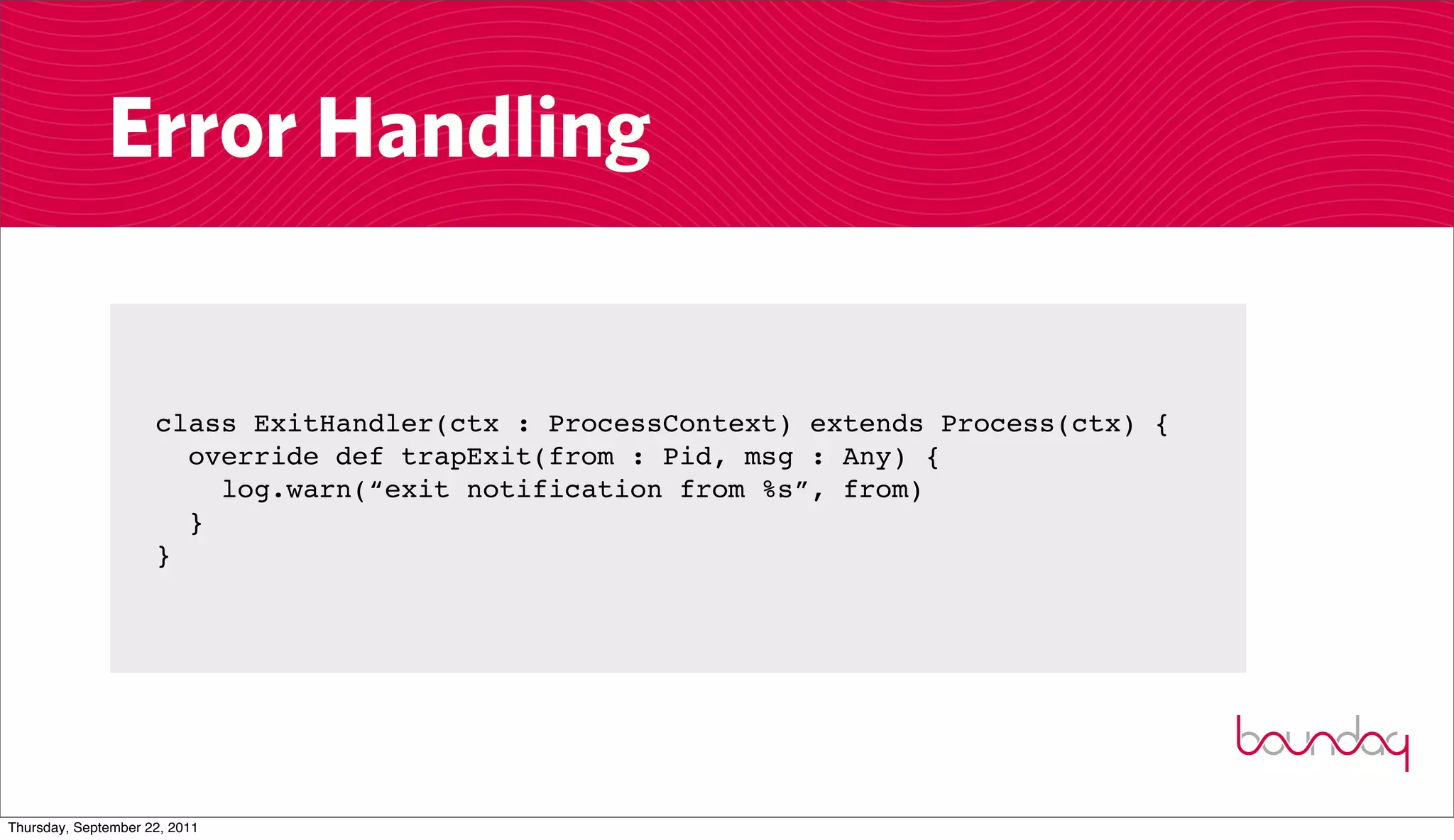 Error Handling


                     class ExitHandler(ctx : ProcessContext) extends Process(ctx) {
                       override def trapExit(from : Pid, msg : Any) {
                         log.warn(“exit notification from %s”, from)
                       }
                     }




Thursday, September 22, 2011
 