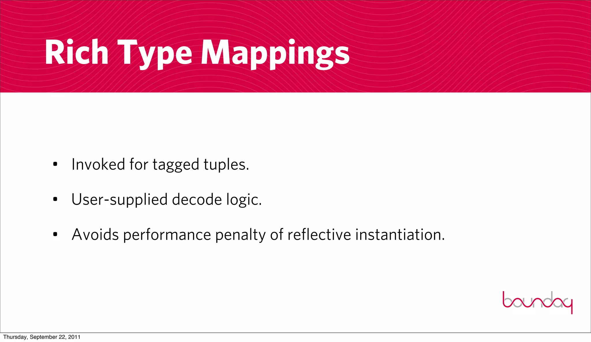 Rich Type Mappings


                 • Invoked for tagged tuples.

                 • User-supplied decode logic.

                 • Avoids performance penalty of reflective instantiation.




Thursday, September 22, 2011
 
